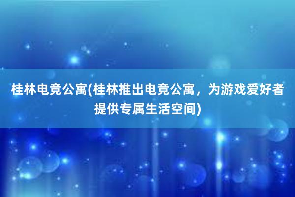 桂林电竞公寓(桂林推出电竞公寓，为游戏爱好者提供专属生活空间)