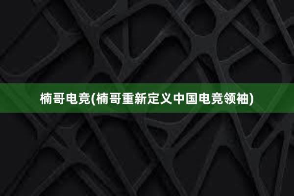 楠哥电竞(楠哥重新定义中国电竞领袖)