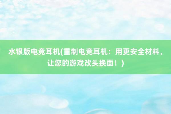 水银版电竞耳机(重制电竞耳机：用更安全材料，让您的游戏改头换面！)