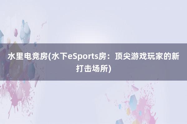 水里电竞房(水下eSports房：顶尖游戏玩家的新打击场所)