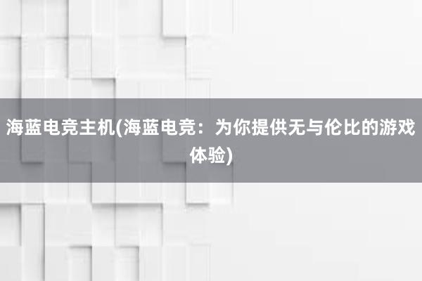 海蓝电竞主机(海蓝电竞：为你提供无与伦比的游戏体验)