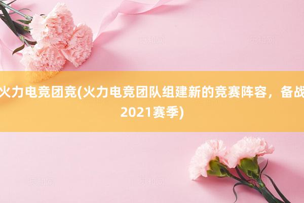 火力电竞团竞(火力电竞团队组建新的竞赛阵容，备战2021赛季)