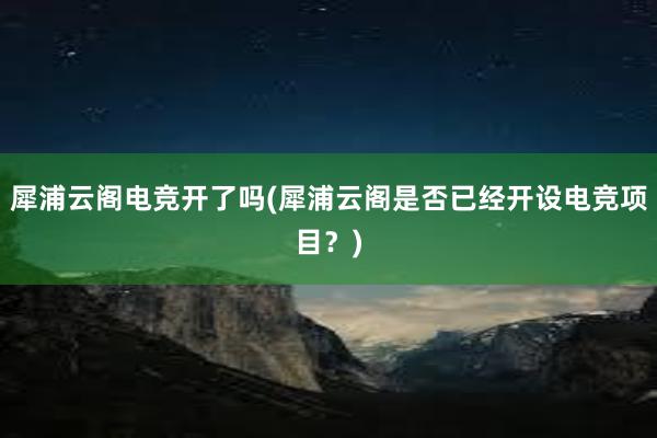 犀浦云阁电竞开了吗(犀浦云阁是否已经开设电竞项目？)