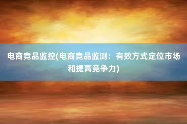 电商竞品监控(电商竞品监测：有效方式定位市场和提高竞争力)