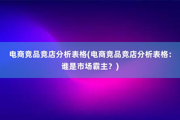 电商竞品竞店分析表格(电商竞品竞店分析表格：谁是市场霸主？)