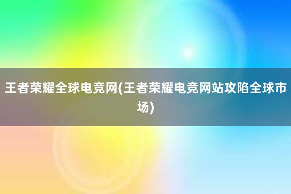 王者荣耀全球电竞网(王者荣耀电竞网站攻陷全球市场)