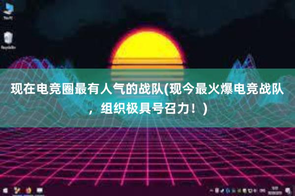 现在电竞圈最有人气的战队(现今最火爆电竞战队，组织极具号召力！)