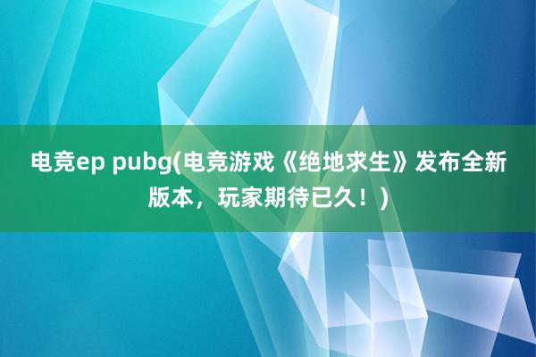 电竞ep pubg(电竞游戏《绝地求生》发布全新版本，玩家期待已久！)