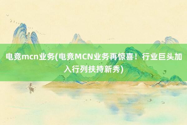 电竞mcn业务(电竞MCN业务再惊喜！行业巨头加入行列扶持新秀)