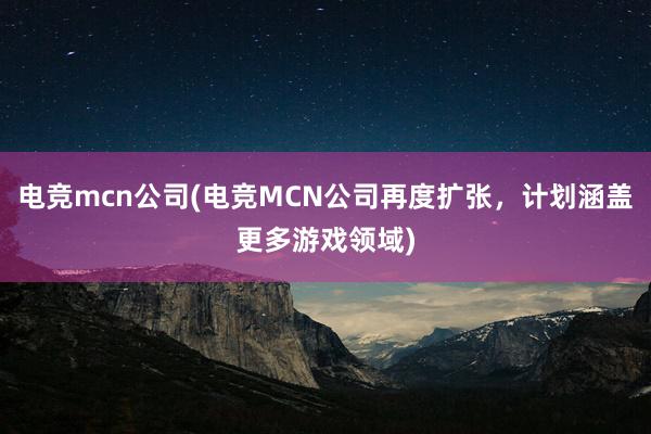 电竞mcn公司(电竞MCN公司再度扩张，计划涵盖更多游戏领域)