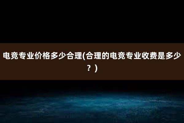 电竞专业价格多少合理(合理的电竞专业收费是多少？)