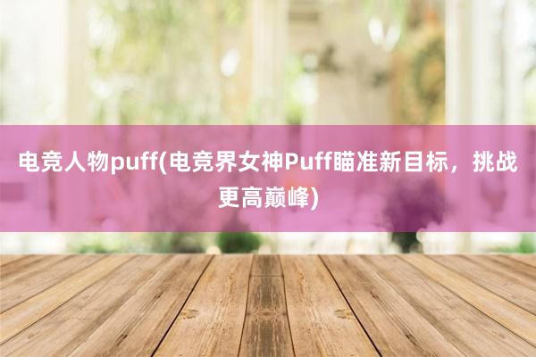 电竞人物puff(电竞界女神Puff瞄准新目标，挑战更高巅峰)