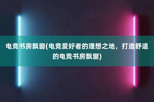 电竞书房飘窗(电竞爱好者的理想之地，打造舒适的电竞书房飘窗)