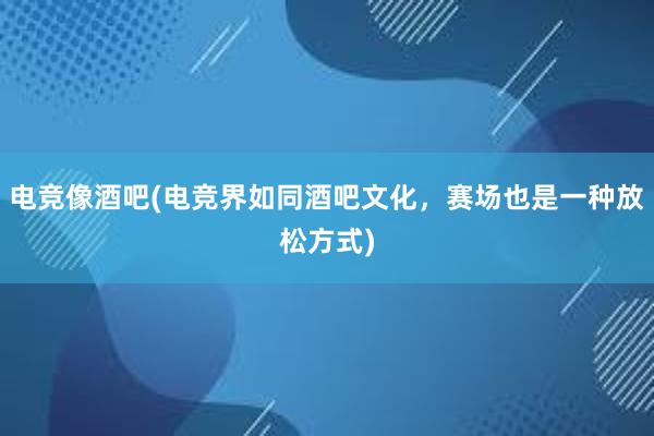 电竞像酒吧(电竞界如同酒吧文化，赛场也是一种放松方式)