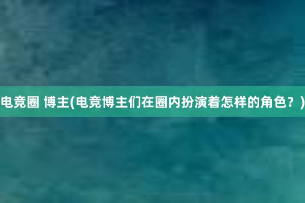 电竞圈 博主(电竞博主们在圈内扮演着怎样的角色？)