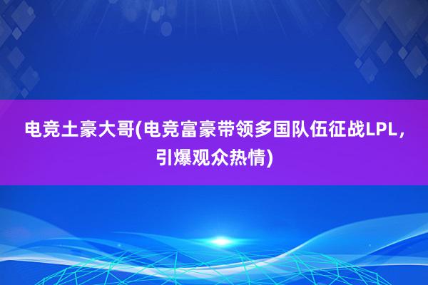 电竞土豪大哥(电竞富豪带领多国队伍征战LPL，引爆观众热情)