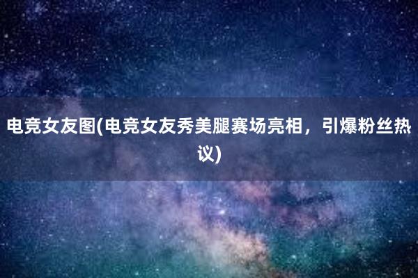 电竞女友图(电竞女友秀美腿赛场亮相，引爆粉丝热议)