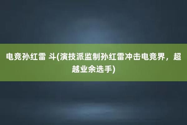 电竞孙红雷 斗(演技派监制孙红雷冲击电竞界，超越业余选手)