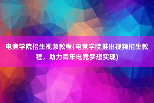 电竞学院招生视频教程(电竞学院推出视频招生教程，助力青年电竞梦想实现)