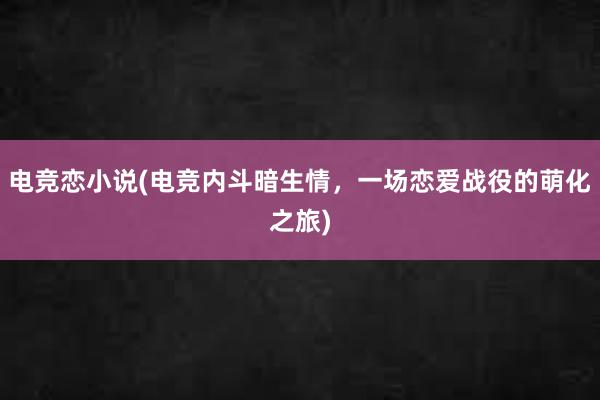 电竞恋小说(电竞内斗暗生情，一场恋爱战役的萌化之旅)