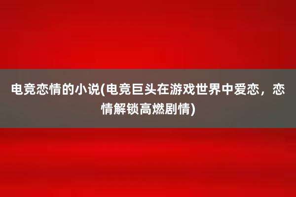 电竞恋情的小说(电竞巨头在游戏世界中爱恋，恋情解锁高燃剧情)