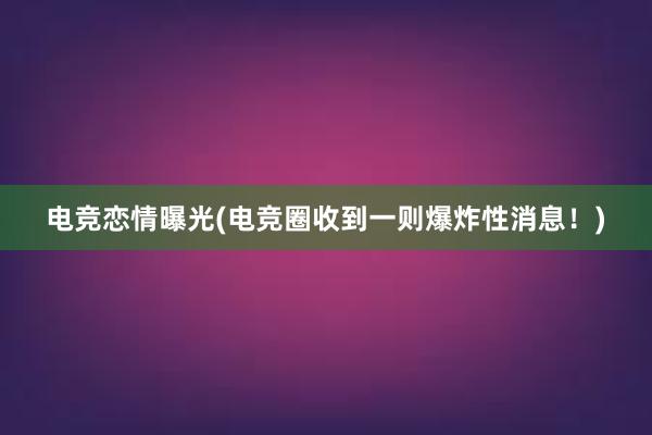 电竞恋情曝光(电竞圈收到一则爆炸性消息！)