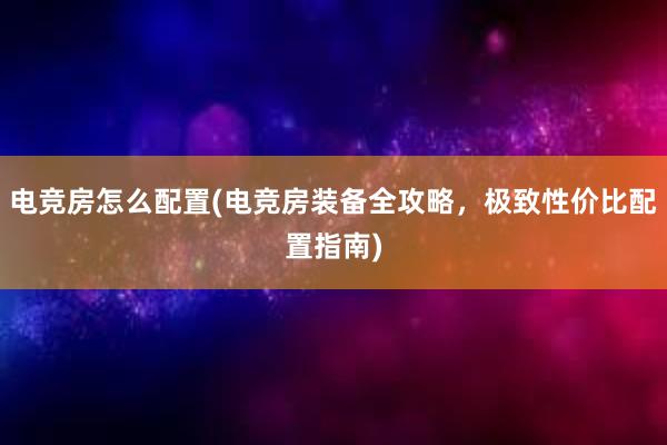 电竞房怎么配置(电竞房装备全攻略，极致性价比配置指南)