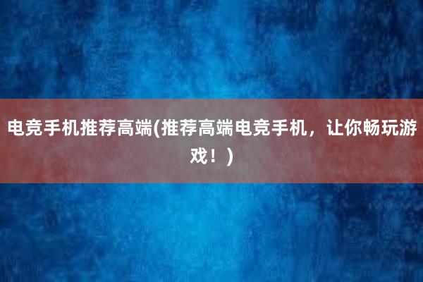 电竞手机推荐高端(推荐高端电竞手机，让你畅玩游戏！)