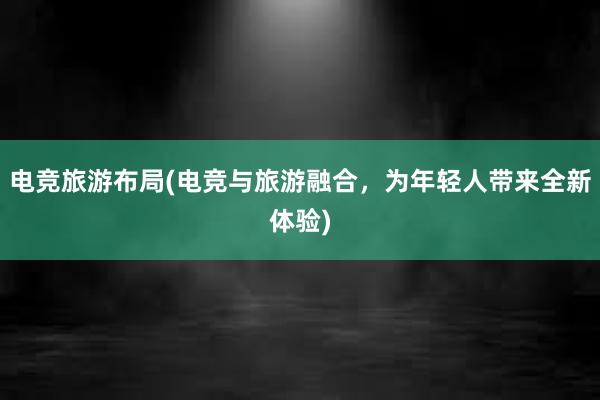 电竞旅游布局(电竞与旅游融合，为年轻人带来全新体验)