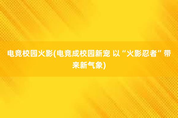 电竞校园火影(电竞成校园新宠 以“火影忍者”带来新气象)