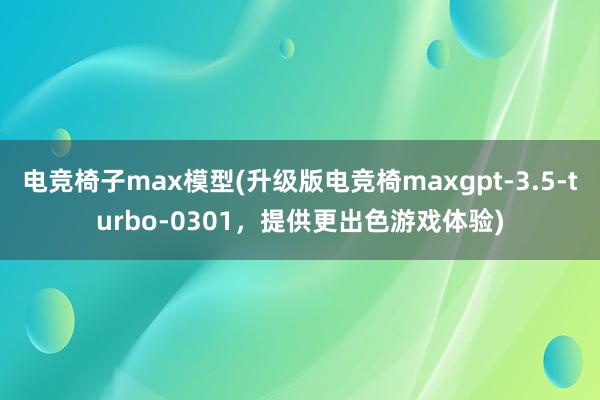 电竞椅子max模型(升级版电竞椅maxgpt-3.5-turbo-0301，提供更出色游戏体验)