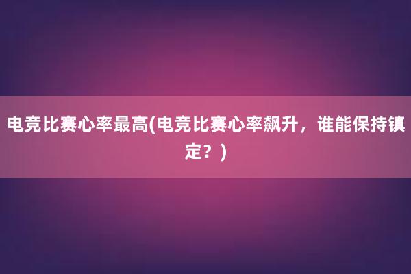 电竞比赛心率最高(电竞比赛心率飙升，谁能保持镇定？)