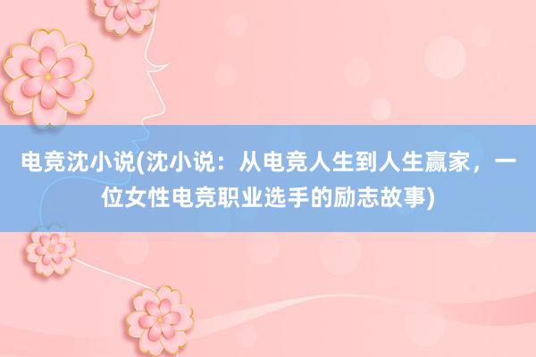 电竞沈小说(沈小说：从电竞人生到人生赢家，一位女性电竞职业选手的励志故事)