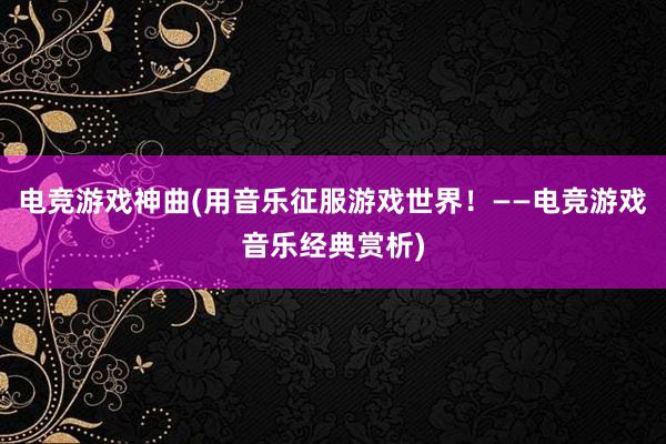 电竞游戏神曲(用音乐征服游戏世界！——电竞游戏音乐经典赏析)