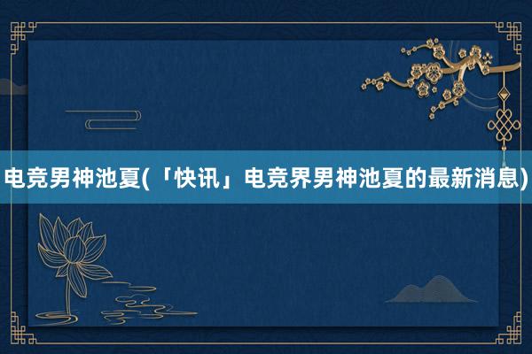 电竞男神池夏(「快讯」电竞界男神池夏的最新消息)