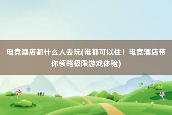 电竞酒店都什么人去玩(谁都可以住！电竞酒店带你领略极限游戏体验)