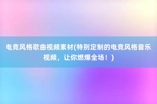 电竞风格歌曲视频素材(特别定制的电竞风格音乐视频，让你燃爆全场！)