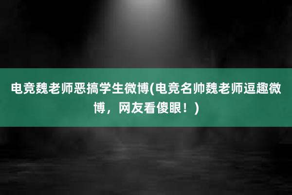 电竞魏老师恶搞学生微博(电竞名帅魏老师逗趣微博，网友看傻眼！)