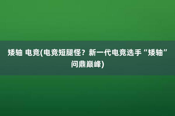 矮轴 电竞(电竞短腿怪？新一代电竞选手“矮轴”问鼎巅峰)