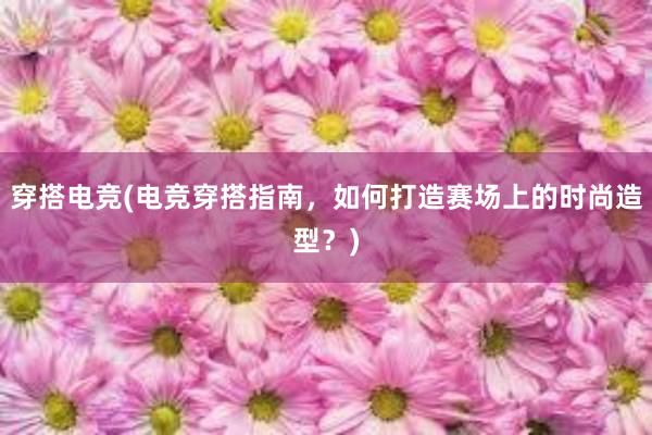 穿搭电竞(电竞穿搭指南，如何打造赛场上的时尚造型？)