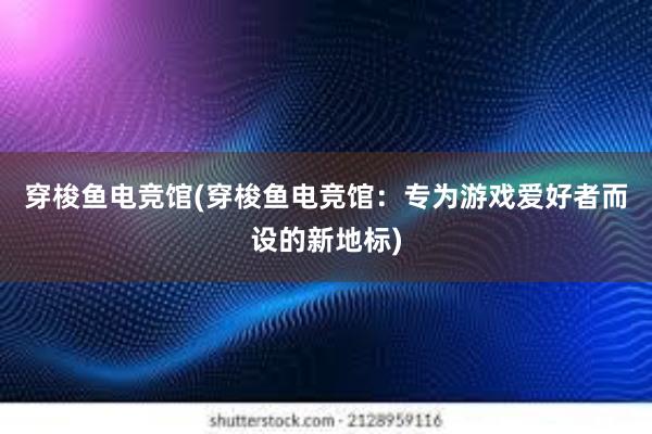 穿梭鱼电竞馆(穿梭鱼电竞馆：专为游戏爱好者而设的新地标)