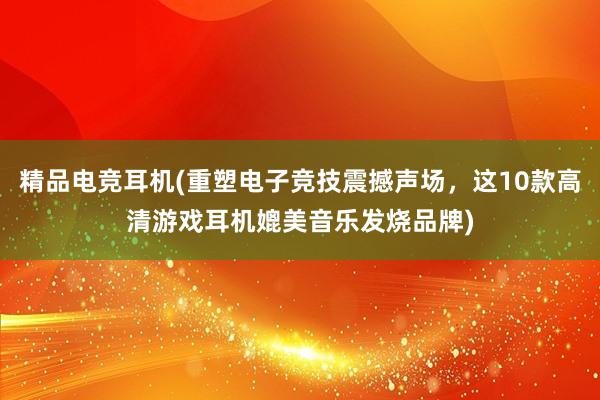 精品电竞耳机(重塑电子竞技震撼声场，这10款高清游戏耳机媲美音乐发烧品牌)