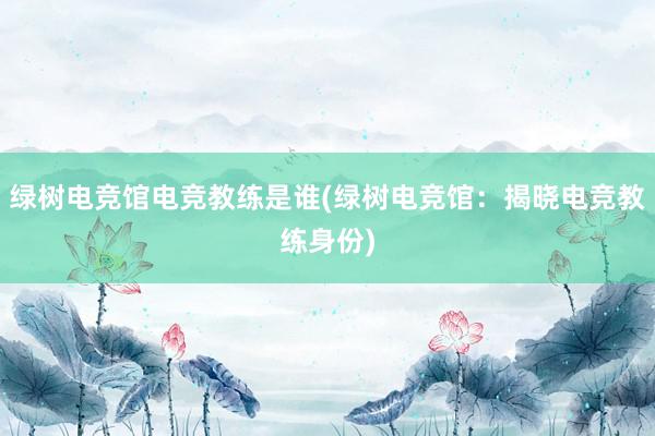 绿树电竞馆电竞教练是谁(绿树电竞馆：揭晓电竞教练身份)