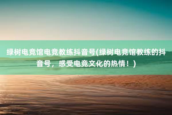 绿树电竞馆电竞教练抖音号(绿树电竞馆教练的抖音号，感受电竞文化的热情！)