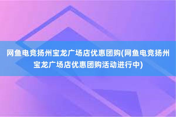 网鱼电竞扬州宝龙广场店优惠团购(网鱼电竞扬州宝龙广场店优惠团购活动进行中)