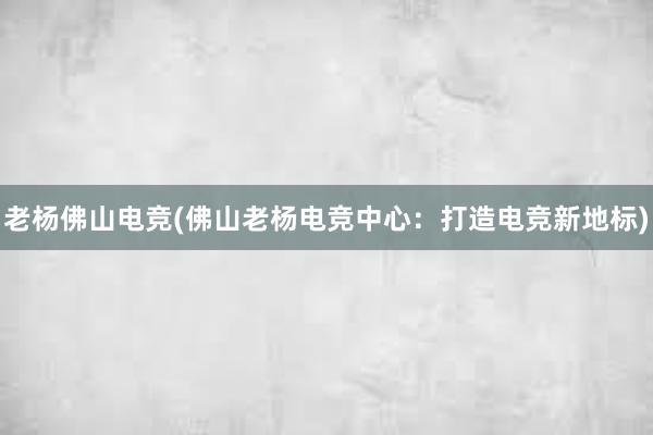 老杨佛山电竞(佛山老杨电竞中心：打造电竞新地标)