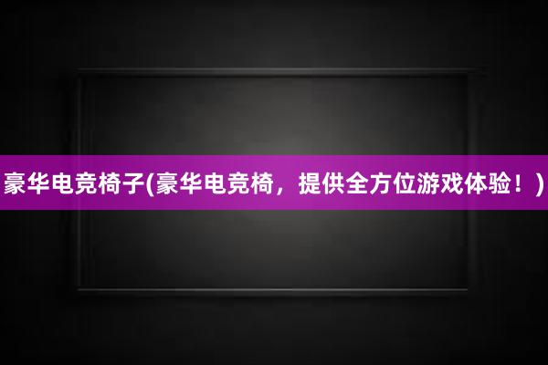 豪华电竞椅子(豪华电竞椅，提供全方位游戏体验！)