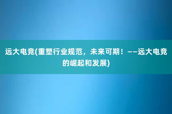 远大电竞(重塑行业规范，未来可期！——远大电竞的崛起和发展)