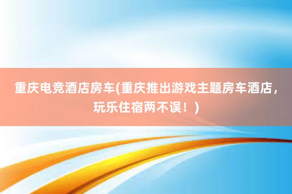 重庆电竞酒店房车(重庆推出游戏主题房车酒店，玩乐住宿两不误！)