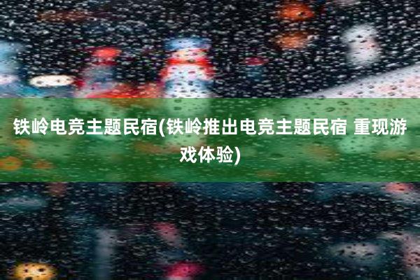 铁岭电竞主题民宿(铁岭推出电竞主题民宿 重现游戏体验)